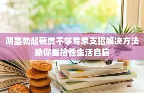 阴茎勃起硬度不够专家支招解决方法助你重拾性生活自信