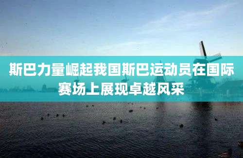 斯巴力量崛起我国斯巴运动员在国际赛场上展现卓越风采