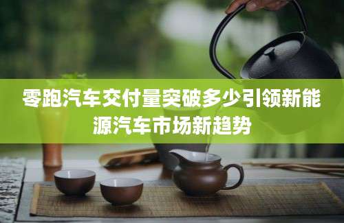 零跑汽车交付量突破多少引领新能源汽车市场新趋势
