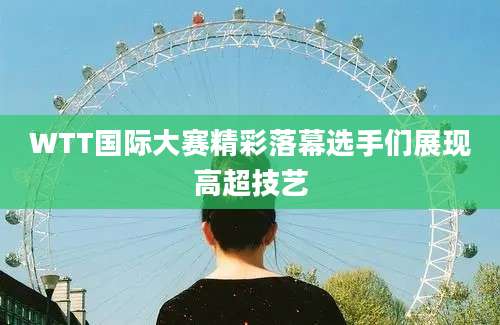 WTT国际大赛精彩落幕选手们展现高超技艺