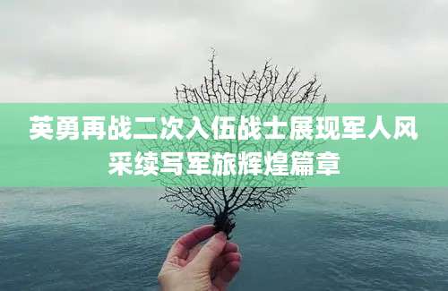 英勇再战二次入伍战士展现军人风采续写军旅辉煌篇章