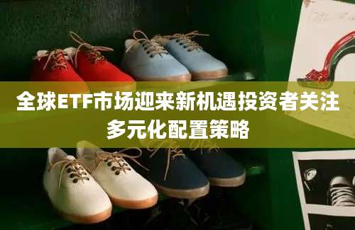 全球ETF市场迎来新机遇投资者关注多元化配置策略