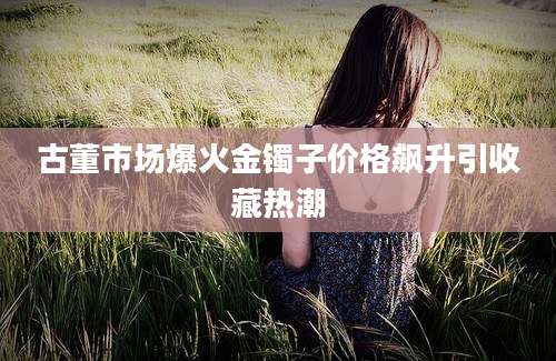 古董市场爆火金镯子价格飙升引收藏热潮