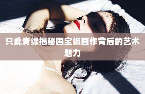 只此青绿揭秘国宝级画作背后的艺术魅力