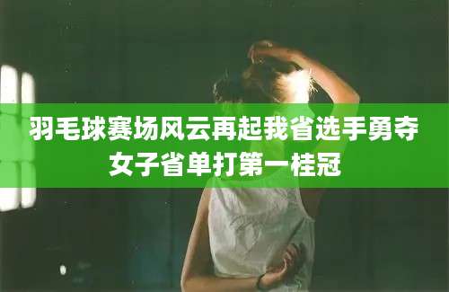 羽毛球赛场风云再起我省选手勇夺女子省单打第一桂冠