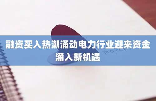 融资买入热潮涌动电力行业迎来资金涌入新机遇