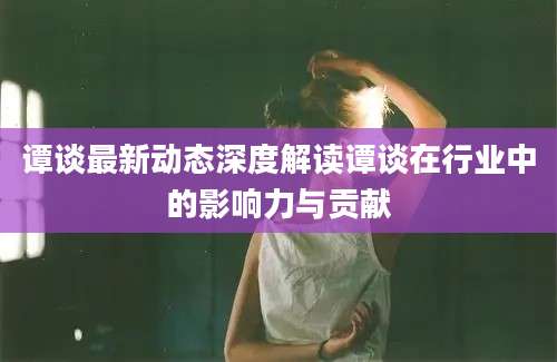 谭谈最新动态深度解读谭谈在行业中的影响力与贡献