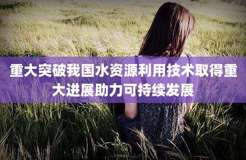 重大突破我国水资源利用技术取得重大进展助力可持续发展