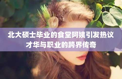 北大硕士毕业的食堂阿姨引发热议才华与职业的跨界传奇