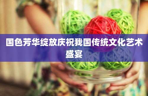 国色芳华绽放庆祝我国传统文化艺术盛宴