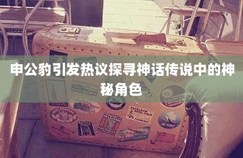 申公豹引发热议探寻神话传说中的神秘角色