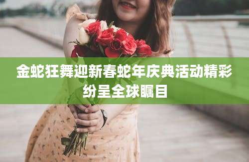 金蛇狂舞迎新春蛇年庆典活动精彩纷呈全球瞩目