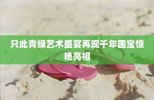 只此青绿艺术盛宴再现千年国宝惊艳亮相