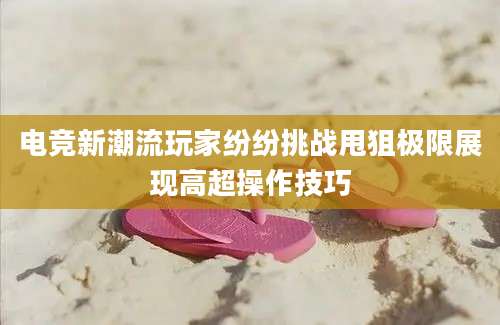 电竞新潮流玩家纷纷挑战甩狙极限展现高超操作技巧