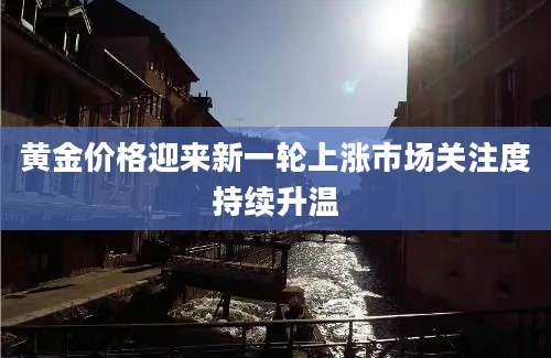 黄金价格迎来新一轮上涨市场关注度持续升温