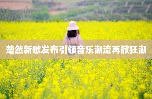楚然新歌发布引领音乐潮流再掀狂潮