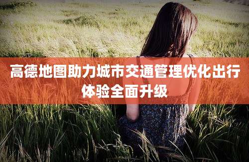 高德地图助力城市交通管理优化出行体验全面升级