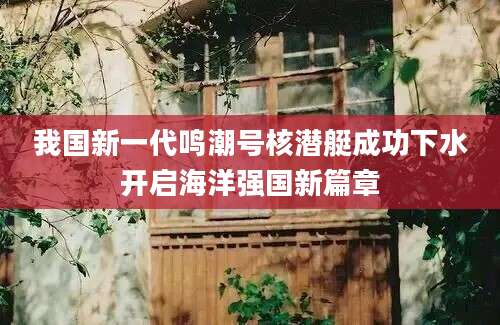 我国新一代鸣潮号核潜艇成功下水开启海洋强国新篇章