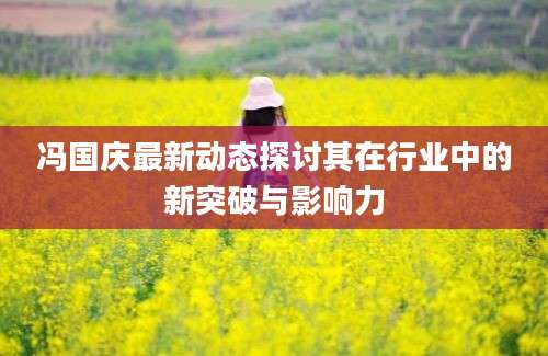 冯国庆最新动态探讨其在行业中的新突破与影响力