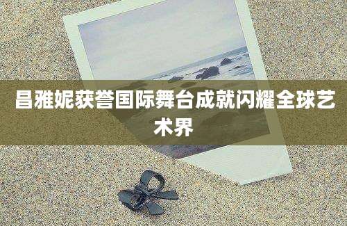 昌雅妮获誉国际舞台成就闪耀全球艺术界