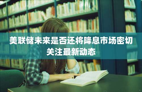 美联储未来是否还将降息市场密切关注最新动态