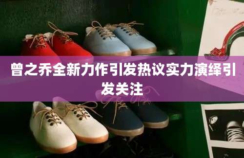 曾之乔全新力作引发热议实力演绎引发关注