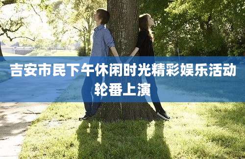 吉安市民下午休闲时光精彩娱乐活动轮番上演