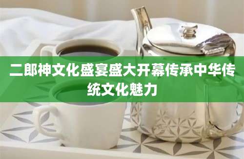 二郎神文化盛宴盛大开幕传承中华传统文化魅力