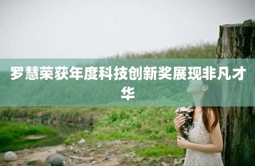 罗慧荣获年度科技创新奖展现非凡才华