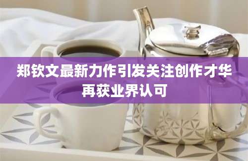 郑钦文最新力作引发关注创作才华再获业界认可