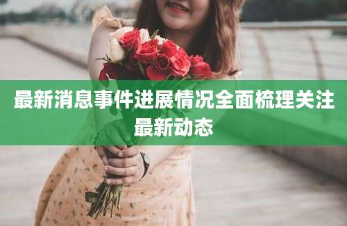 最新消息事件进展情况全面梳理关注最新动态