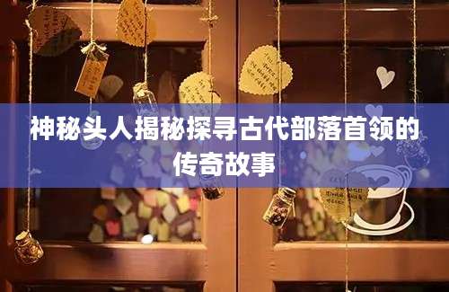 神秘头人揭秘探寻古代部落首领的传奇故事