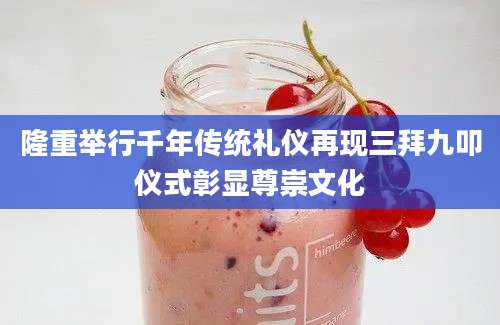 隆重举行千年传统礼仪再现三拜九叩仪式彰显尊崇文化