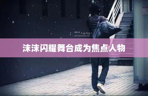沫沫闪耀舞台成为焦点人物
