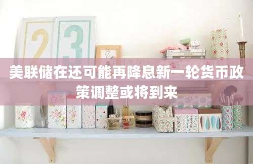 美联储在还可能再降息新一轮货币政策调整或将到来