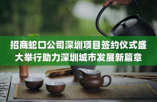 招商蛇口公司深圳项目签约仪式盛大举行助力深圳城市发展新篇章