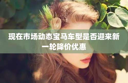 现在市场动态宝马车型是否迎来新一轮降价优惠