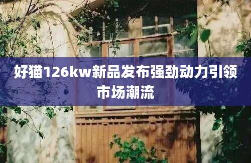 好猫126kw新品发布强劲动力引领市场潮流