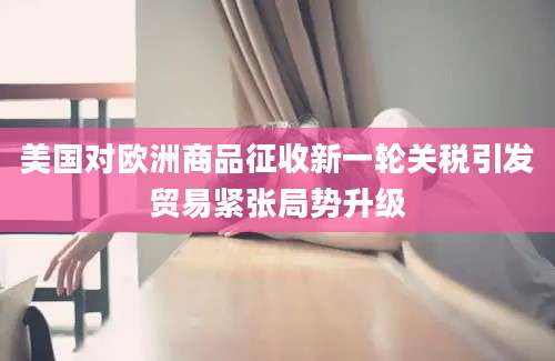 美国对欧洲商品征收新一轮关税引发贸易紧张局势升级