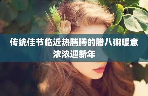 传统佳节临近热腾腾的腊八粥暖意浓浓迎新年