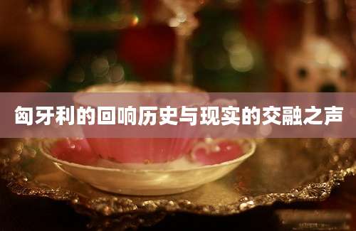 匈牙利的回响历史与现实的交融之声