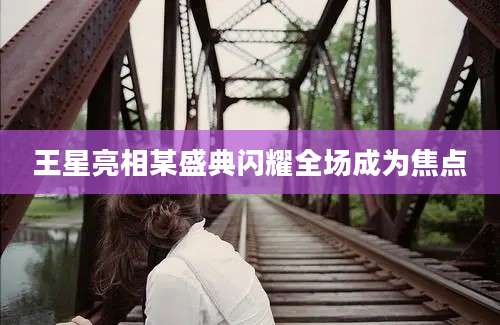 王星亮相某盛典闪耀全场成为焦点