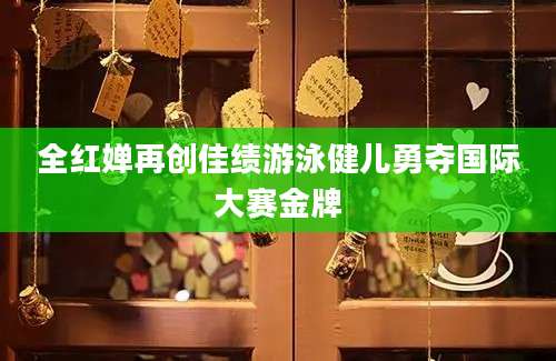 全红婵再创佳绩游泳健儿勇夺国际大赛金牌
