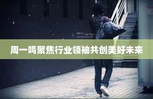 周一鸣聚焦行业领袖共创美好未来