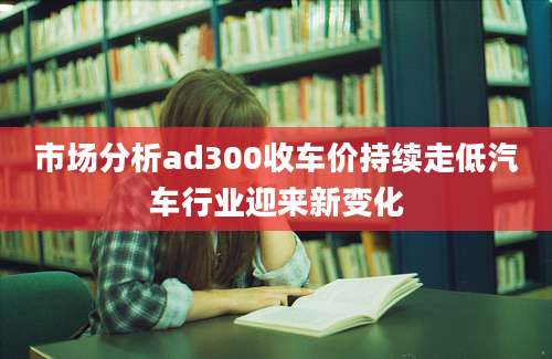 市场分析ad300收车价持续走低汽车行业迎来新变化