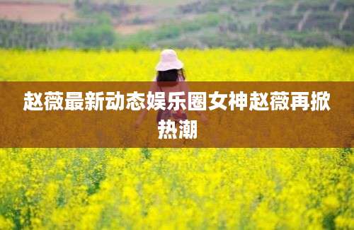 赵薇最新动态娱乐圈女神赵薇再掀热潮