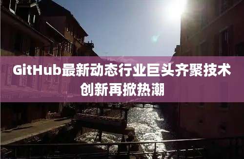 GitHub最新动态行业巨头齐聚技术创新再掀热潮