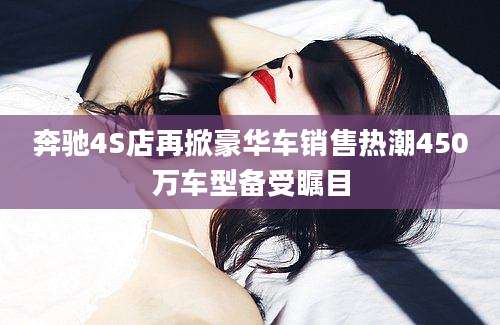 奔驰4S店再掀豪华车销售热潮450万车型备受瞩目