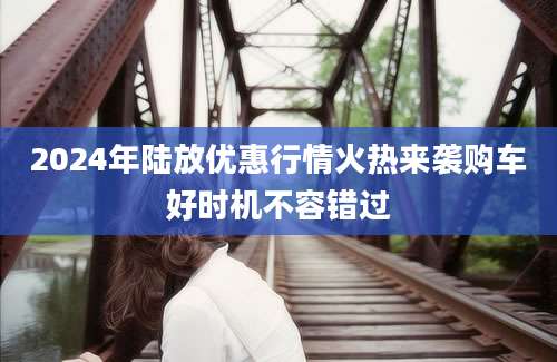 2024年陆放优惠行情火热来袭购车好时机不容错过