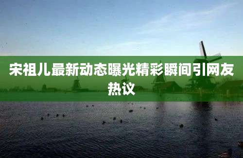 宋祖儿最新动态曝光精彩瞬间引网友热议